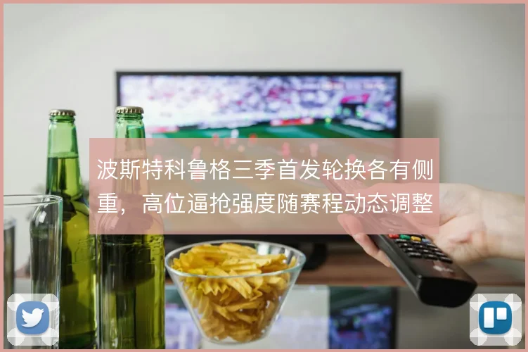 波斯特科鲁格三季首发轮换各有侧重，高位逼抢强度随赛程动态调整