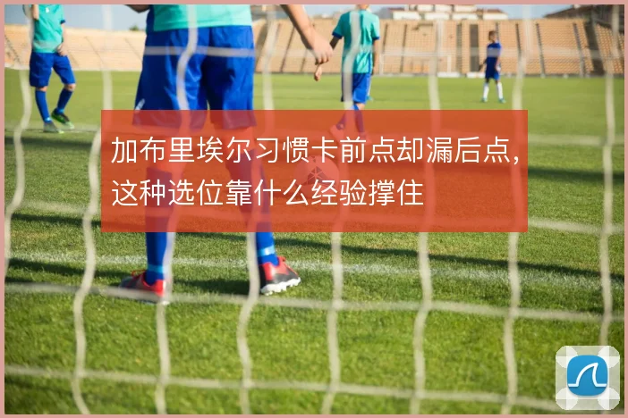 加布里埃尔习惯卡前点却漏后点,这种选位靠什么经验撑住