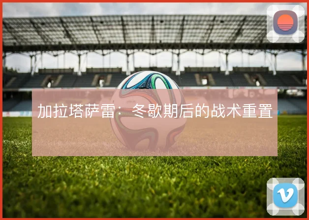 加拉塔萨雷：冬歇期后的战术重置