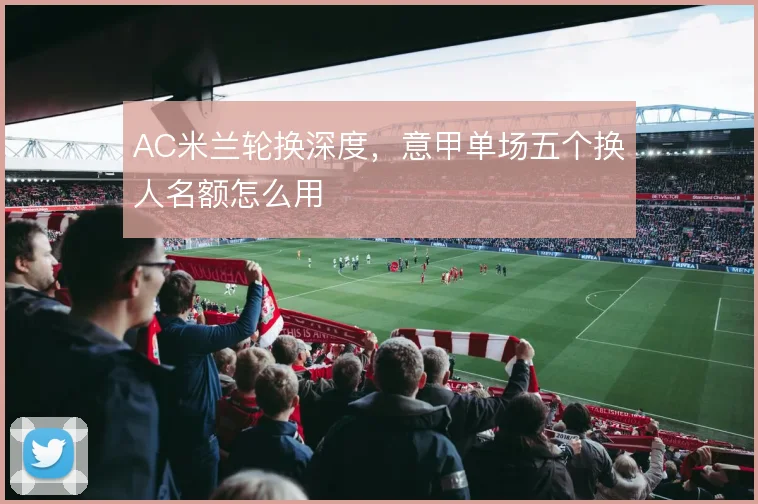 AC米兰轮换深度，意甲单场五个换人名额怎么用
