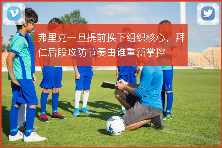 弗里克一旦提前换下组织核心,拜仁后段攻防节奏由谁重新掌控