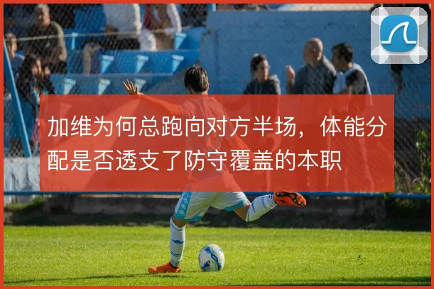 加维为何总跑向对方半场，体能分配是否透支了防守覆盖的本职