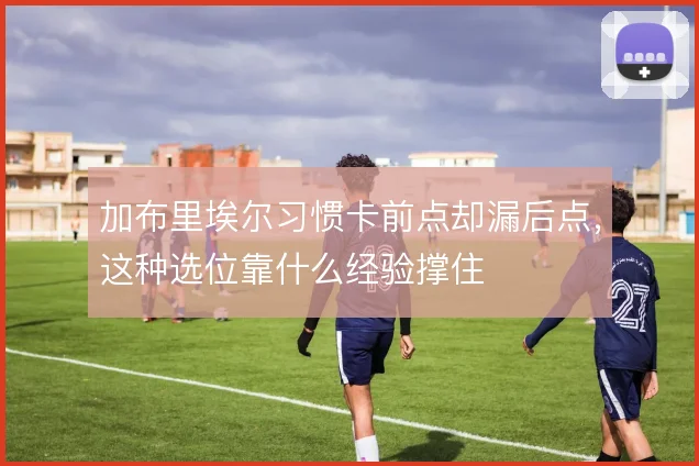 加布里埃尔习惯卡前点却漏后点,这种选位靠什么经验撑住